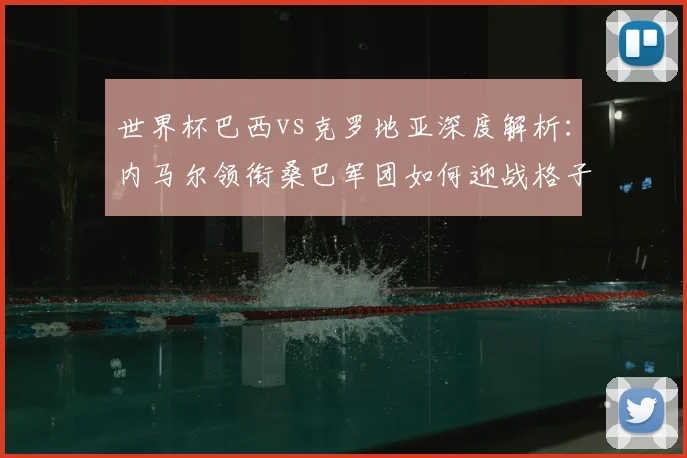 世界杯巴西vs克罗地亚深度解析:内马尔领衔桑巴军团如何迎战格子军团铁血防线