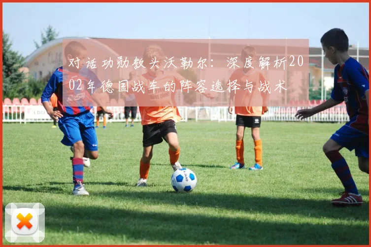 对话功勋教头沃勒尔：深度解析2002年德国战车的阵容选择与战术