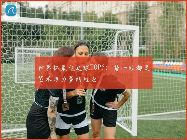 世界杯最佳进球TOP5：每一粒都是艺术与力量的结合