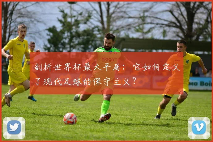 剖析世界杯最大平局:它如何定义了现代足球的保守主义?