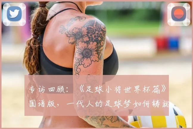 专访回顾:《足球小将世界杯篇》国语版,一代人的足球梦如何铸就?