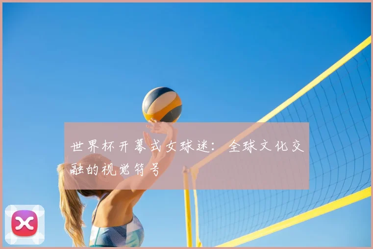 世界杯开幕式女球迷：全球文化交融的视觉符号