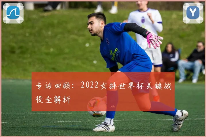 专访回顾:2022女排世界杯关键战役全解析