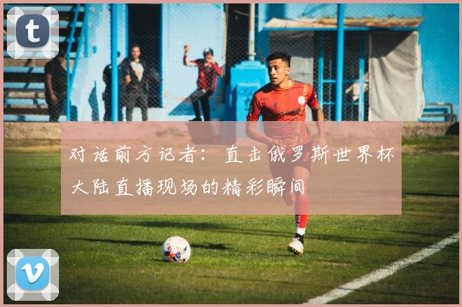 对话前方记者:直击俄罗斯世界杯大陆直播现场的精彩瞬间