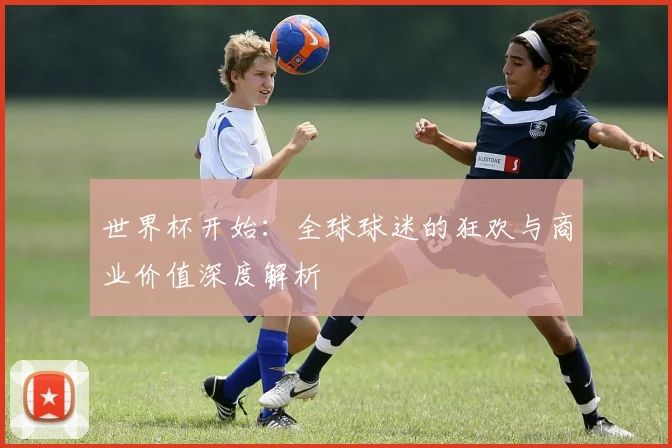 世界杯开始：全球球迷的狂欢与商业价值深度解析