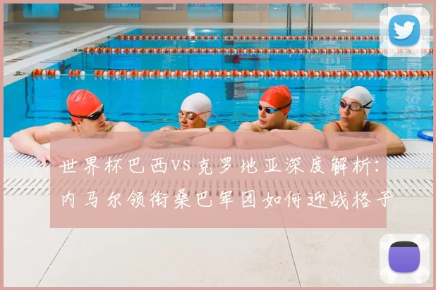 世界杯巴西vs克罗地亚深度解析:内马尔领衔桑巴军团如何迎战格子军团铁血防线
